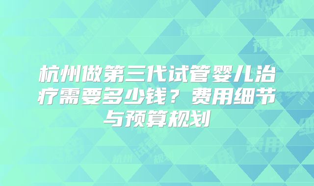 杭州做第三代试管婴儿治疗需要多少钱？费用细节与预算规划