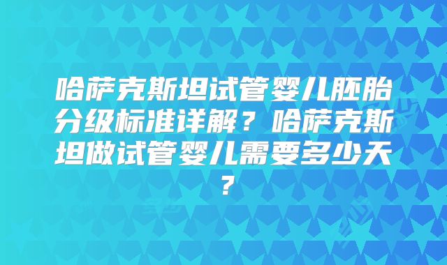 哈萨克斯坦试管婴儿胚胎分级标准详解?哈萨克斯坦做试管婴儿需要多少天?