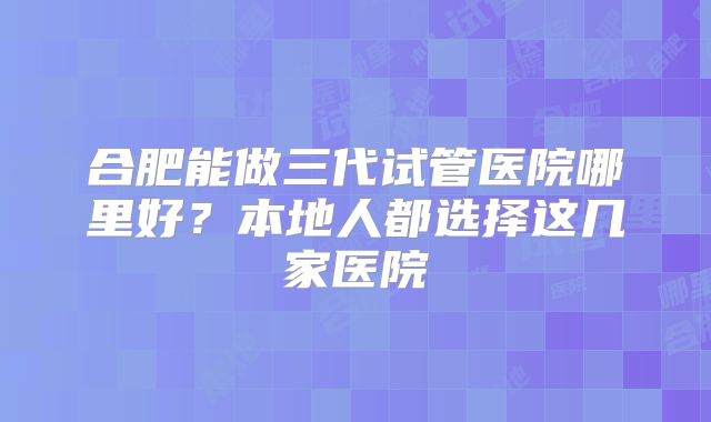 合肥能做三代试管医院哪里好？本地人都选择这几家医院