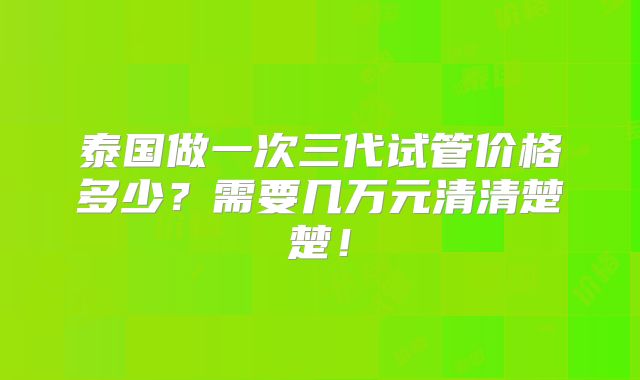 泰国做一次三代试管价格多少？需要几万元清清楚楚！