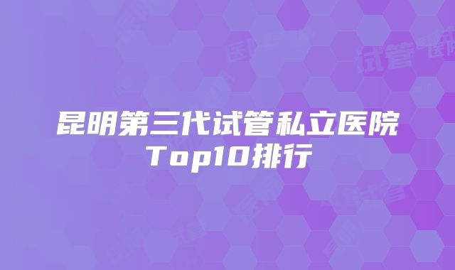 昆明第三代试管私立医院Top10排行