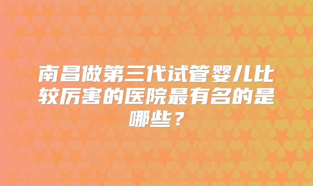 南昌做第三代试管婴儿比较厉害的医院最有名的是哪些?