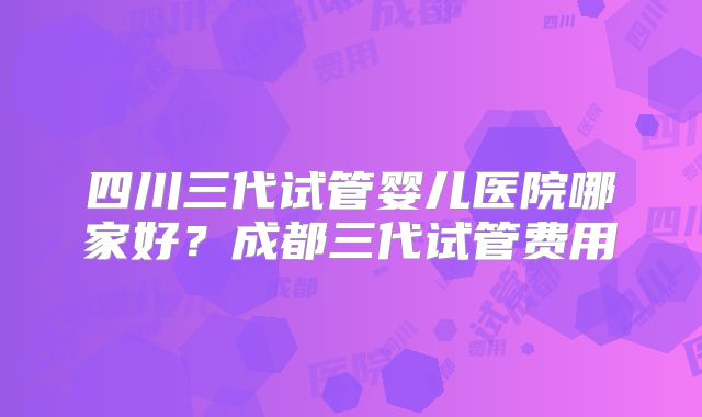 四川三代试管婴儿医院哪家好?成都三代试管费用
