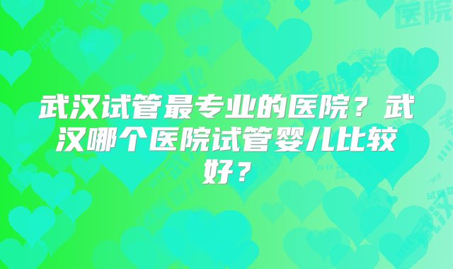 武汉试管最专业的医院?武汉哪个医院试管婴儿比较好?
