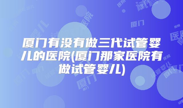 厦门有没有做三代试管婴儿的医院(厦门那家医院有做试管婴儿)