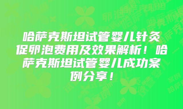哈萨克斯坦试管婴儿针灸促卵泡费用及效果解析！哈萨克斯坦试管婴儿成功案例分享！
