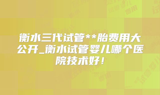 衡水三代试管**胎费用大公开_衡水试管婴儿哪个医院技术好!