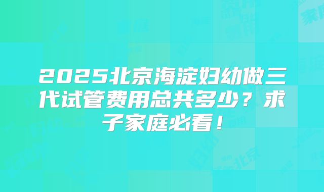 2025北京海淀妇幼做三代试管费用总共多少？求子家庭必看！