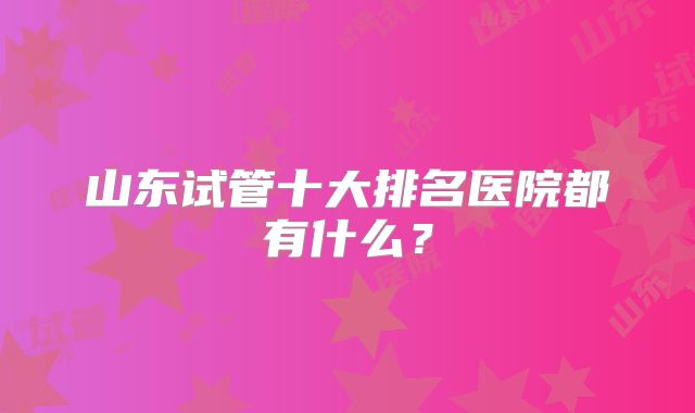 山东试管十大排名医院都有什么?