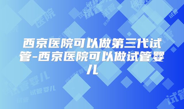西京医院可以做第三代试管-西京医院可以做试管婴儿