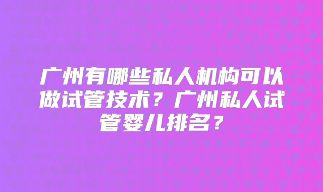 广州有哪些私人机构可以做试管技术？广州私人试管婴儿排名？