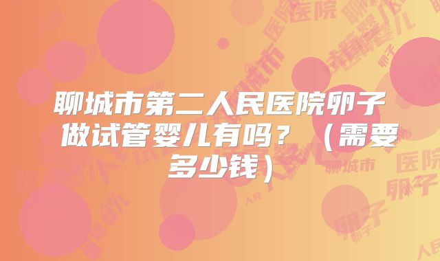 聊城市第二人民医院卵子 做试管婴儿有吗?(需要多少钱)