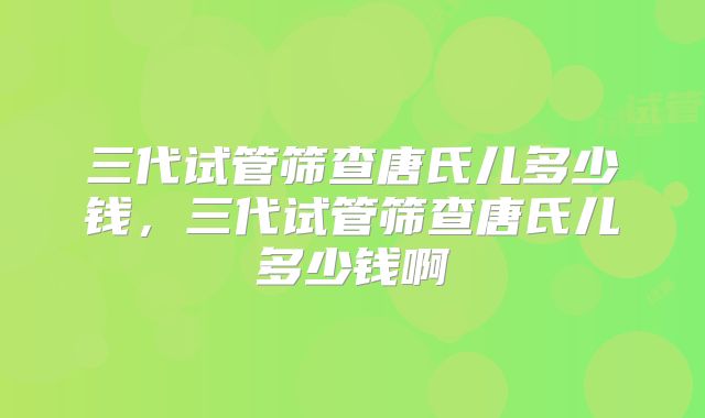 三代试管筛查唐氏儿多少钱，三代试管筛查唐氏儿多少钱啊