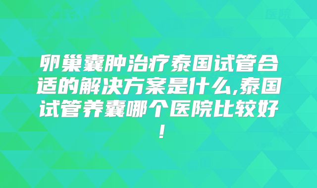 卵巢囊肿治疗泰国试管合适的解决方案是什么,泰国试管养囊哪个医院比较好!