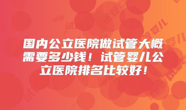 国内公立医院做试管大概需要多少钱！试管婴儿公立医院排名比较好！