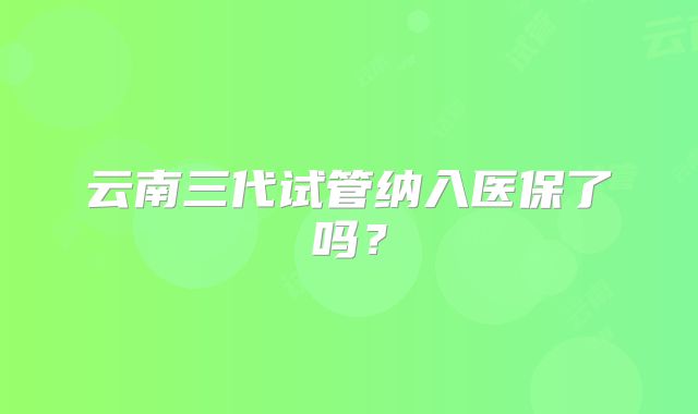 云南三代试管纳入医保了吗?