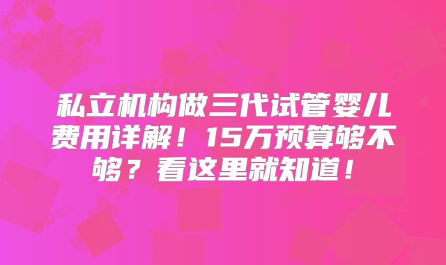 私立机构做三代试管婴儿费用详解!15万预算够不够?看这里就知道!