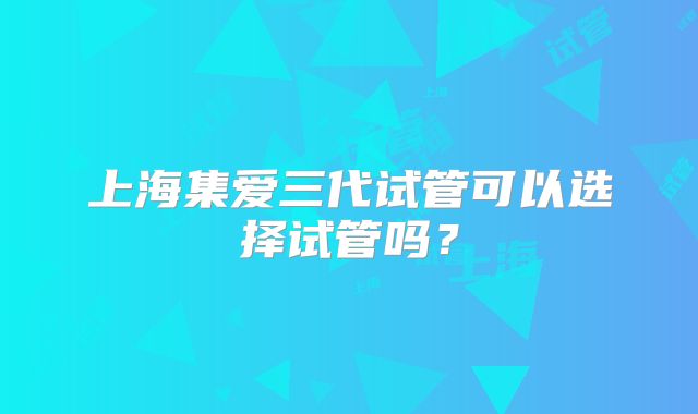 上海集爱三代试管可以选择试管吗?