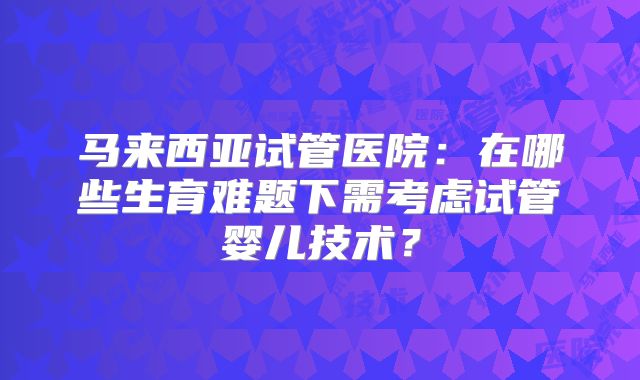 马来西亚试管医院:在哪些生育难题下需考虑试管婴儿技术?
