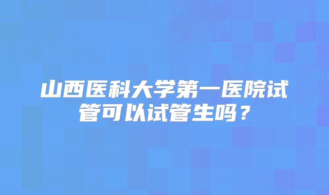 山西医科大学第一医院试管可以试管生吗?