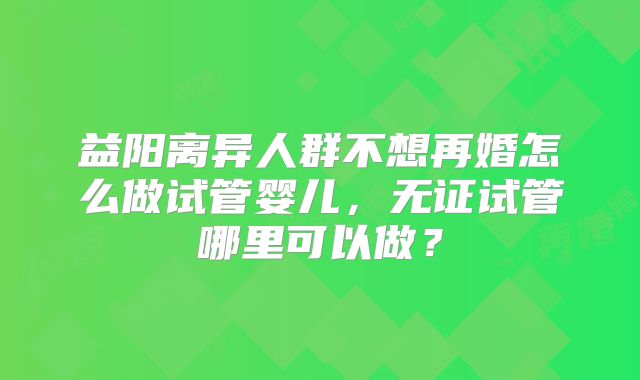 益阳离异人群不想再婚怎么做试管婴儿，无证试管哪里可以做？
