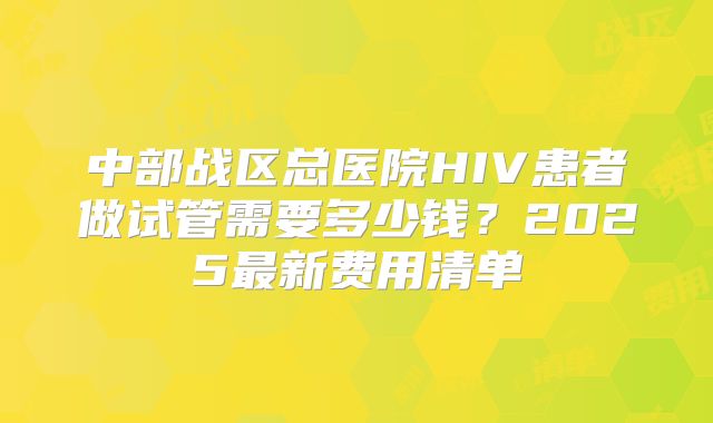 中部战区总医院HIV患者做试管需要多少钱？2025最新费用清单
