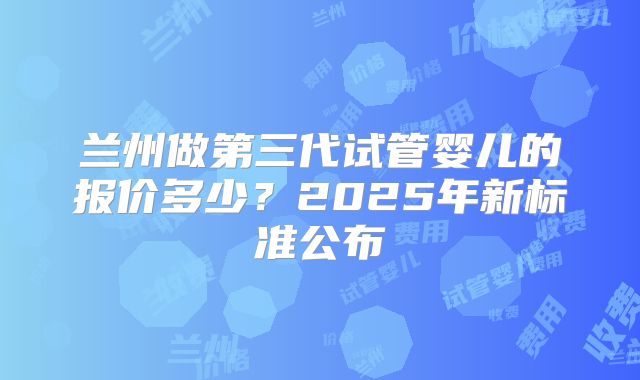兰州做第三代试管婴儿的报价多少?2025年新标准公布