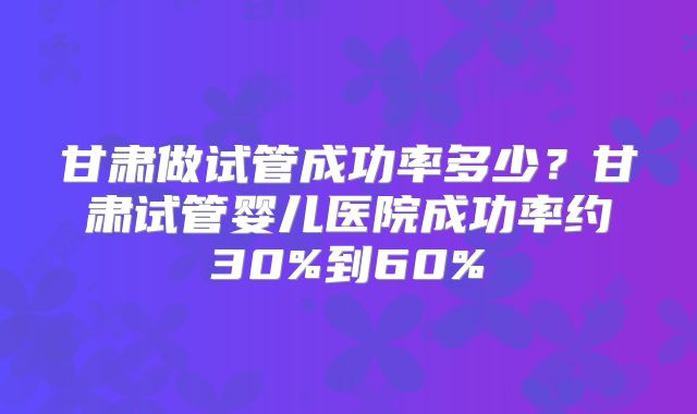 甘肃做试管成功率多少？甘肃试管婴儿医院成功率约30%到60%