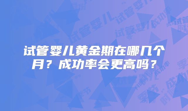 试管婴儿黄金期在哪几个月?成功率会更高吗?