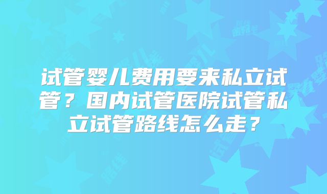 试管婴儿费用要来私立试管？国内试管医院试管私立试管路线怎么走？