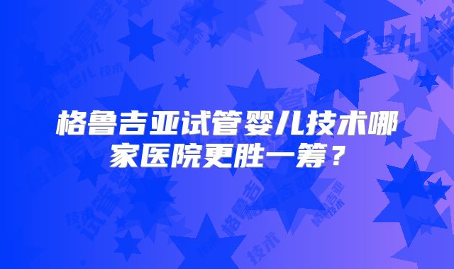 格鲁吉亚试管婴儿技术哪家医院更胜一筹？
