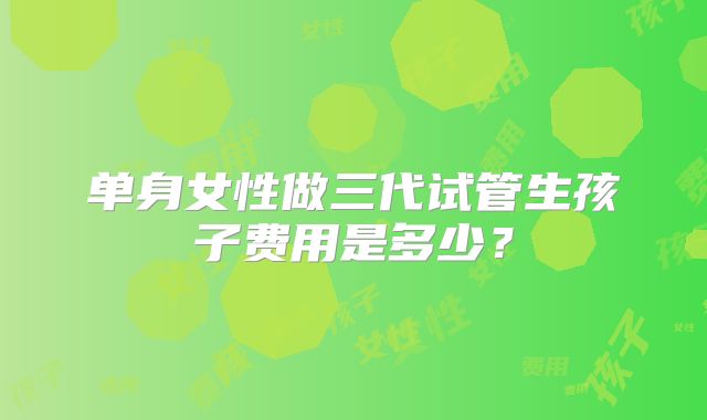 单身女性做三代试管生孩子费用是多少？