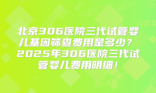 北京306医院三代试管婴儿基因筛查费用是多少？ 2025年306医院三代试管婴儿费用明细！