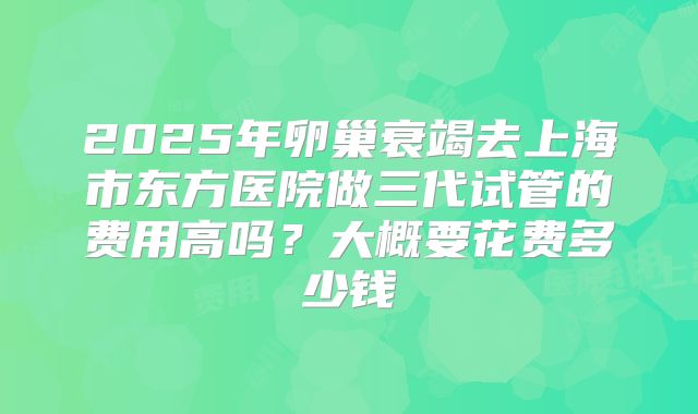 2025年卵巢衰竭去上海市东方医院做三代试管的费用高吗？大概要花费多少钱