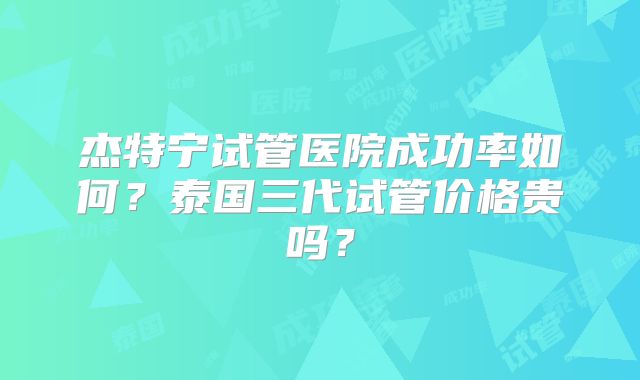 杰特宁试管医院成功率如何？泰国三代试管价格贵吗？