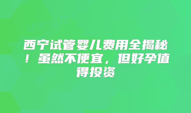 西宁试管婴儿费用全揭秘！虽然不便宜，但好孕值得投资