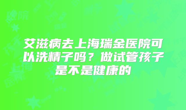 艾滋病去上海瑞金医院可以洗精子吗?做试管孩子是不是健康的