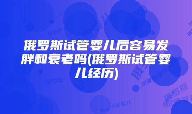 俄罗斯试管婴儿后容易发胖和衰老吗(俄罗斯试管婴儿经历)