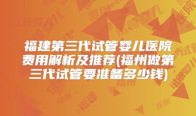 福建第三代试管婴儿医院费用解析及推荐(福州做第三代试管要准备多少钱)