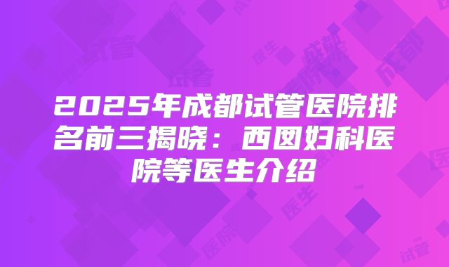 2025年成都试管医院排名前三揭晓：西囡妇科医院等医生介绍