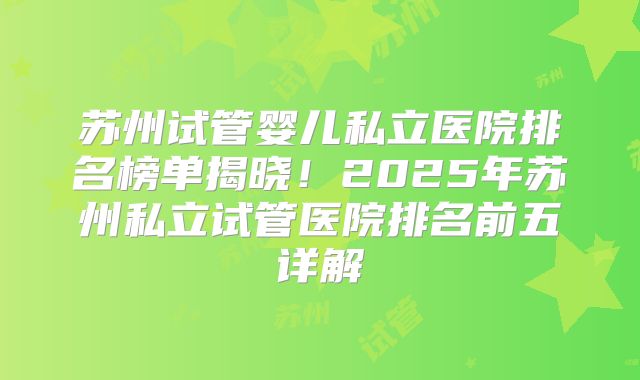 苏州试管婴儿私立医院排名榜单揭晓！2025年苏州私立试管医院排名前五详解