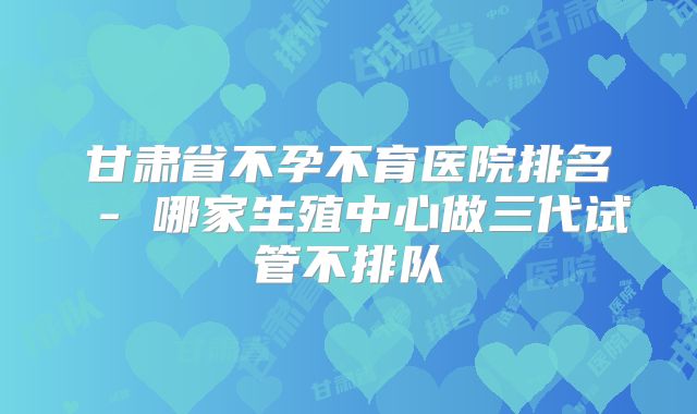 甘肃省不孕不育医院排名 - 哪家生殖中心做三代试管不排队