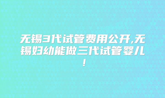 无锡3代试管费用公开,无锡妇幼能做三代试管婴儿！