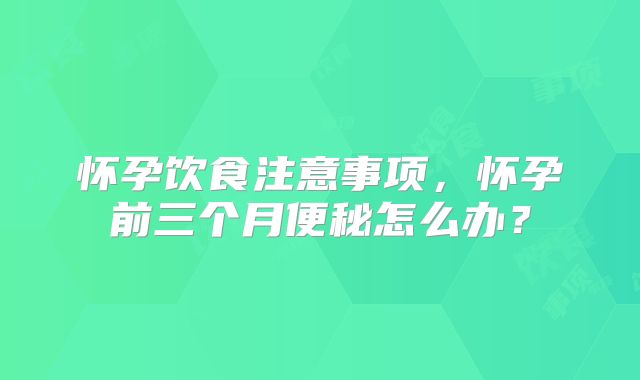 怀孕饮食注意事项,怀孕前三个月便秘怎么办?
