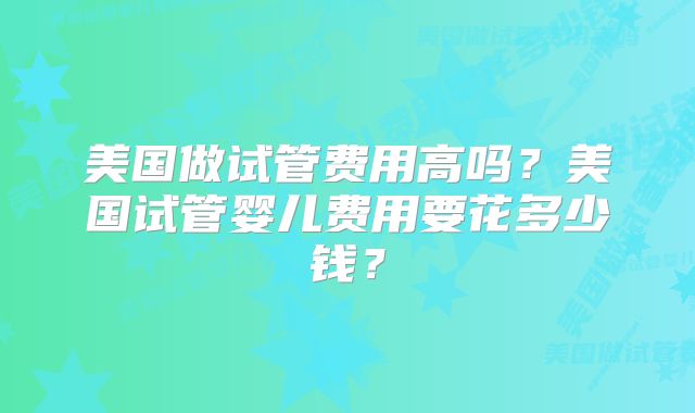 美国做试管费用高吗？美国试管婴儿费用要花多少钱？