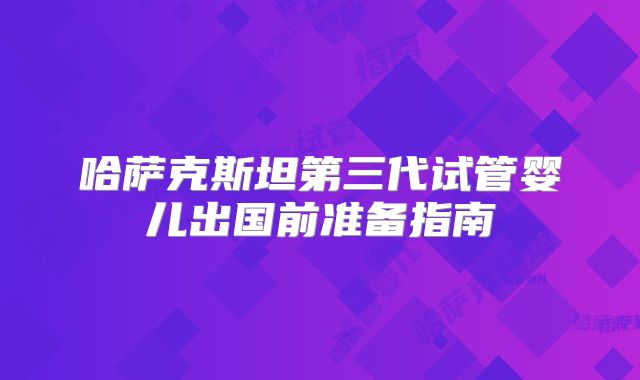 哈萨克斯坦第三代试管婴儿出国前准备指南