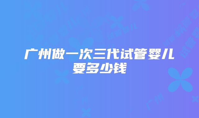 广州做一次三代试管婴儿要多少钱