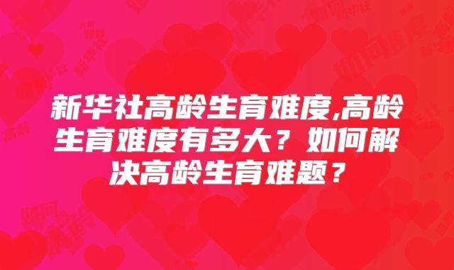 新华社高龄生育难度,高龄生育难度有多大？如何解决高龄生育难题？