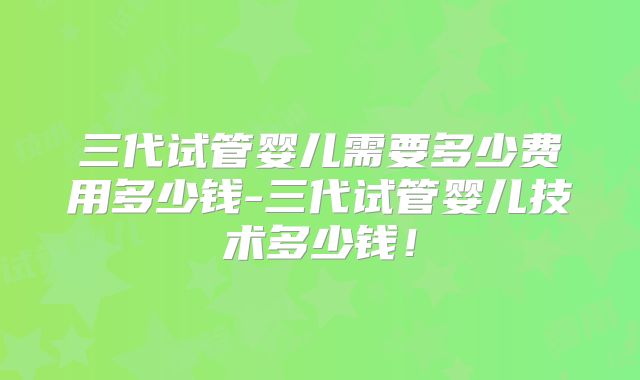 三代试管婴儿需要多少费用多少钱-三代试管婴儿技术多少钱!