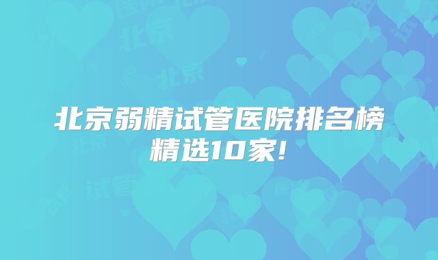 北京弱精试管医院排名榜精选10家!